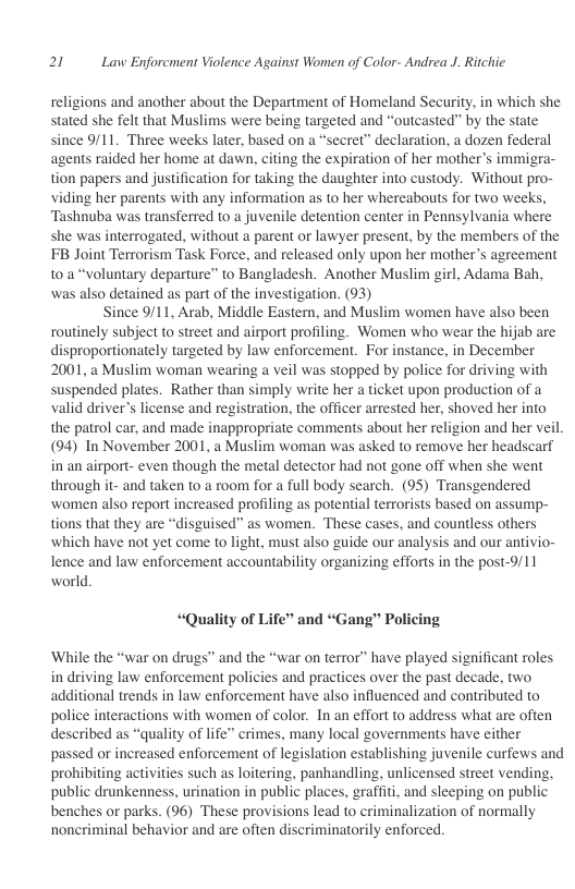 20 Law Enforcment Violence Against Women of Color- Andrea J. Ritchie  religions and another about the Department of Homeland Security, in which she stated she felt that Muslims were being targeted and “outcasted” by the state since 9/11. Three weeks later, based on a “secret” declaration, a dozen federal agents raided her home at dawn, citing the expiration of her mother’s immigra- tion papers and justification for taking the daughter into custody. Without pro- viding her parents with any information as to her whereabouts for two weeks, Tashnuba was transferred to a juvenile detention center in Pennsylvania where she was interrogated, without a parent or lawyer present, by the members of the FB Joint Terrorism Task Force, and released only upon her mother’s agreement toa “voluntary departure” to Bangladesh. Another Muslim girl, Adama Bah, ‘was also detained as part of the investigation. (93)  Since 9/11, Arab, Middle Eastern, and Muslim women have also been routinely subject to street and airport profiling. Women who wear the hijab are disproportionately targeted by law enforcement. For instance, in December 2001, a Muslim woman wearing a veil was stopped by police for driving with suspended plates. Rather than simply write her a ticket upon production of a valid driver’s license and registration, the officer arrested her, shoved her into the patrol car, and made inappropriate comments about her religion and her veil (94) Tn November 2001, a Muslim woman was asked to remove her headscarf in an airport- even though the metal detector had not gone off when she went through it- and taken to a room for a full body search. (95) Transgendered ‘women also report increased profiling as potential terrorists based on assump- tions that they are “disguised” as women. These cases, and countless others ‘which have ot yet come to light, must also guide our analysis and our antivio- lence and law enforcement accountability organizing efforts in the post-9/11 world  “Quality of Life” and “Gang” Policing  ‘While the “war on drugs” and the “war on terror” have played significant roles in driving law enforcement policies and practices over the past decade, two additional trends in law enforcement have also influenced and contributed to police interactions with women of color. In an effort to address what are often described as “quality of life” crimes, many local governments have either passed or increased enforcement of legislation establishing juvenile curfews and prohibiting activities such s loitering, panhandling, unlicensed street vending, public drunkenness, urination in public places, graffiti, and sleeping on public benches or parks. (96) These provisions lead to criminalization of normally noncriminal behavior and are often discriminatorily enforced. 